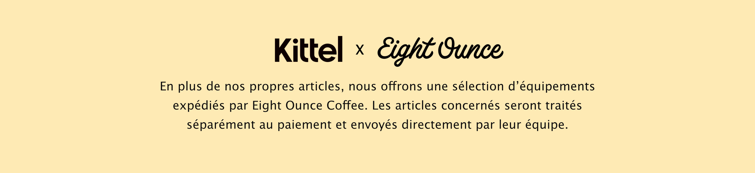 Kittel x Eight Ounce
En plus de nos propres articles, nous offrons une sélection d’équipements expédiés par Eight Ounce Coffee. Les articles concernés seront traités séparément au paiement et envoyés directement par leur équipe.